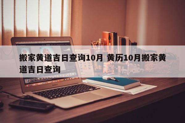 搬家黄道吉日查询10月 黄历10月搬家黄道吉日查询
