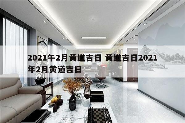 2021午2月黄道吉日 黄道吉日2021年2月黄道吉日