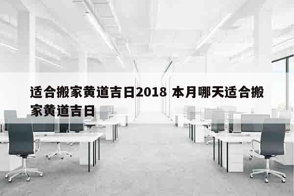 适合搬家黄道吉日2018 本月哪天适合搬家黄道吉日