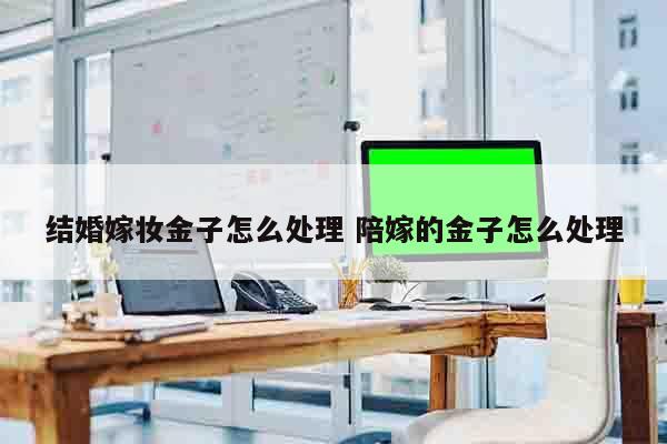 结婚嫁妆金子怎么处理 陪嫁的金子怎么处理