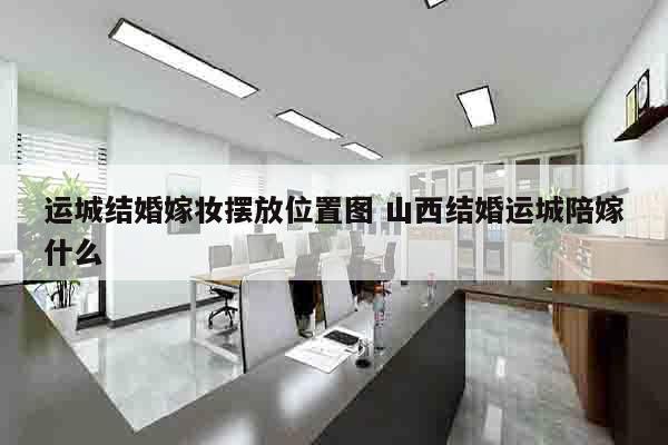 运城结婚嫁妆摆放位置图 山西结婚运城陪嫁什么