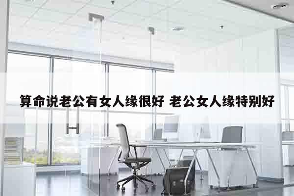 算命说老公有女人缘很好 老公女人缘特别好