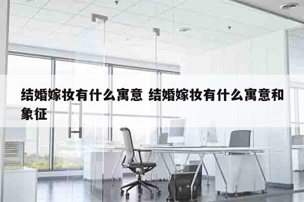 结婚嫁妆有什么寓意 结婚嫁妆有什么寓意和象征