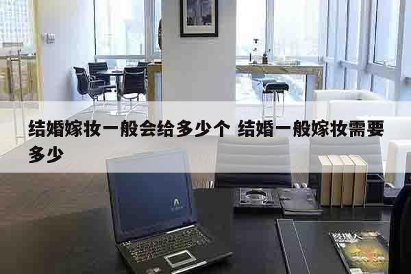 结婚嫁妆一般会给多少个 结婚一般嫁妆需要多少