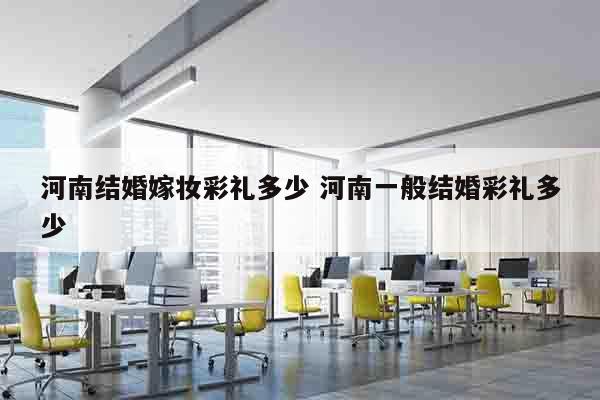河南结婚嫁妆彩礼多少 河南一般结婚彩礼多少