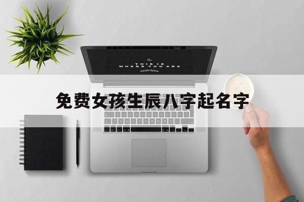 免费女孩生辰八字起名字,取名字大全女孩生辰八字起名免费