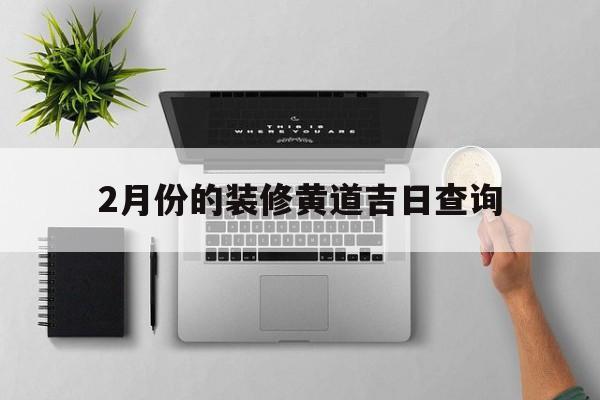 2月份的装修黄道吉日查询,2021年2月装修最佳吉日期