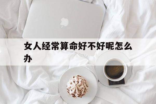 女人经常算命好不好呢怎么办,女人经常算命好不好呢怎么办视频
