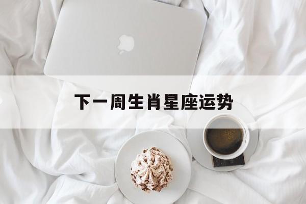 下一周生肖星座运势,最新生肖下周运势早知道