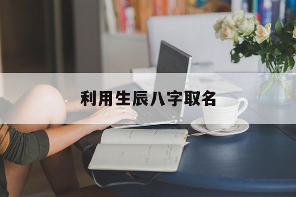 利用生辰八字取名,根据生辰八字怎么取名字