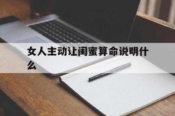 女人主动让闺蜜算命说明什么,女人主动让闺蜜算命说明什么呢