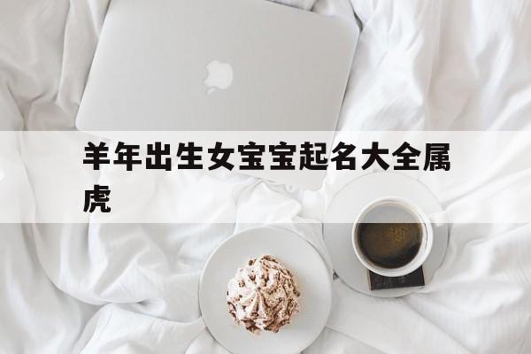 羊年出生女宝宝起名大全属虎,羊年女宝宝起名 好听且好记的名字推荐