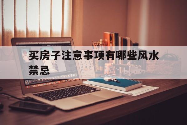 买房子注意事项有哪些风水禁忌,买房子注意事项有哪些风水禁忌图片