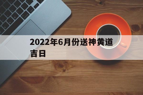 2022年6月份送神黄道吉日,2022年6月份送神黄道吉日有哪些