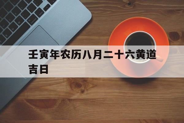 壬寅年农历八月二十六黄道吉日,壬寅年农历八月二十六黄道吉日有哪些