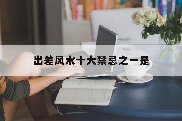 出差风水十大禁忌之一是,出差风水十大禁忌之一是哪些
