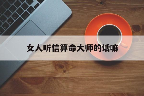 女人听信算命大师的话嘛,女人听信算命大师的话嘛是真的吗