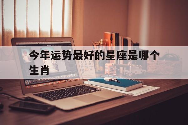 今年运势最好的星座是哪个生肖,今年运势最好的星座是哪个生肖呢