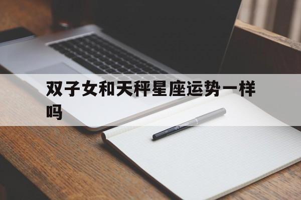 双子女和天秤星座运势一样吗,双子女和天秤星座运势一样吗知乎