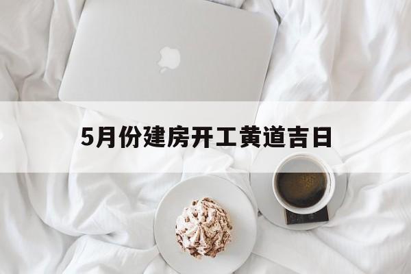 5月份建房开工黄道吉日,5月份建房开工黄道吉日是哪天