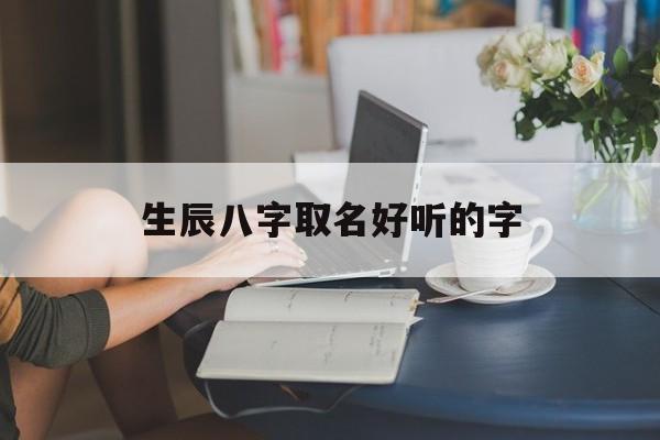 生辰八字取名好听的字,生辰八字取名好听的字大全