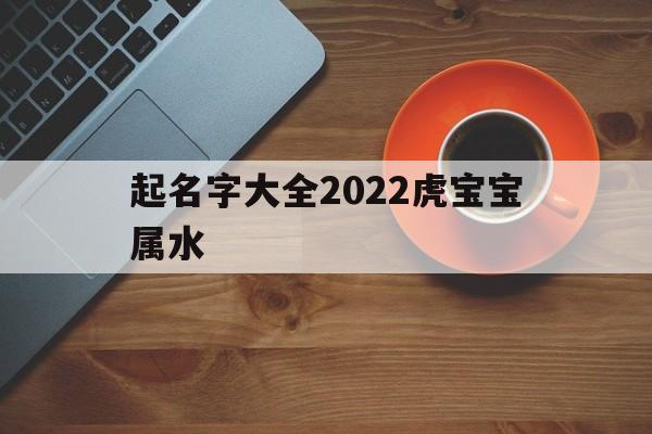 起名字大全2022虎宝宝属水,起名字大全2022虎宝宝属水还是木