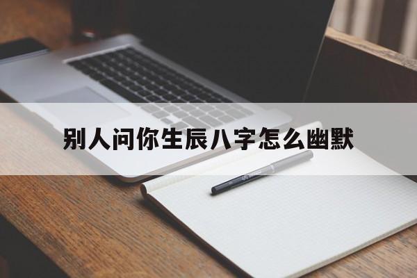 别人问你生辰八字怎么幽默,别人问生辰八字怎么幽默回答