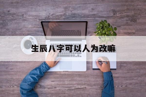 生辰八字可以人为改嘛,人的生辰八字可以乱给人吗