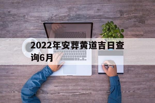 2022年安葬黄道吉日查询6月,2022年安葬黄道吉日查询6月12日