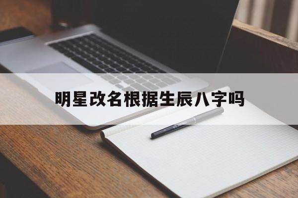 明星改名根据生辰八字吗,明星改名根据生辰八字吗女