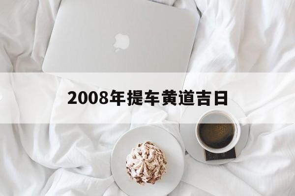 2008年提车黄道吉日,提车黄道吉日查询2021年8月