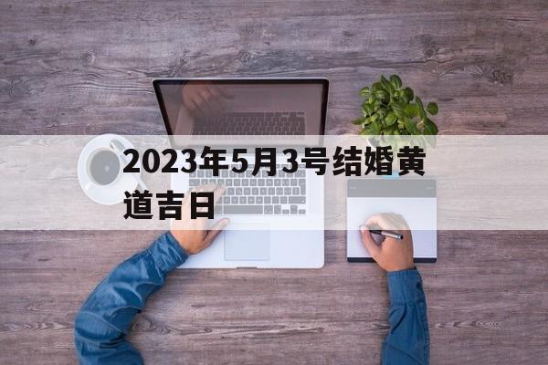 2023年5月3号结婚黄道吉日,202年5月3日结婚吉日良辰查询