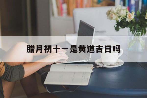 腊月初十一是黄道吉日吗,腊月初十一是黄道吉日吗为什么