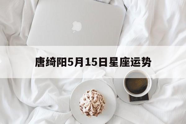 唐绮阳5月15日星座运势,2021年5月15日12星座运势