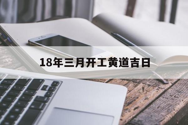 18年三月开工黄道吉日,18年三月开工黄道吉日是哪天