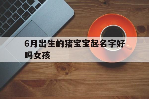 6月出生的猪宝宝起名字好吗女孩,6月出生的猪宝宝起名字好吗女孩子