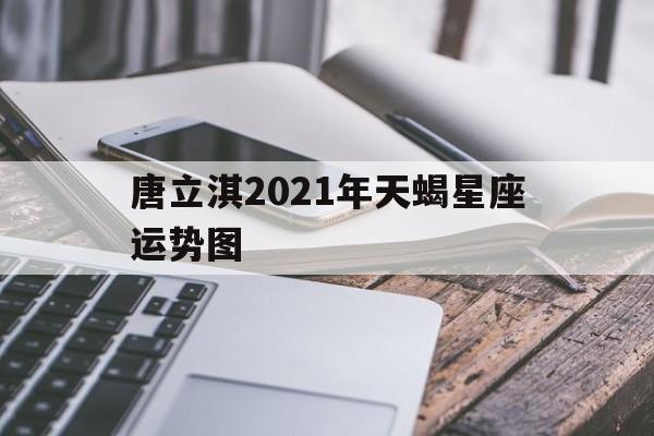 唐立淇2021年天蝎星座运势图,唐立淇2021年天蝎座全年运势详解视频