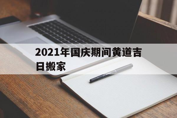 2021年国庆期间黄道吉日搬家,2021年国庆节期间哪天适合搬家