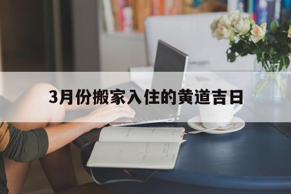 3月份搬家入住的黄道吉日,3月份搬家入住黄道吉日2024年查询