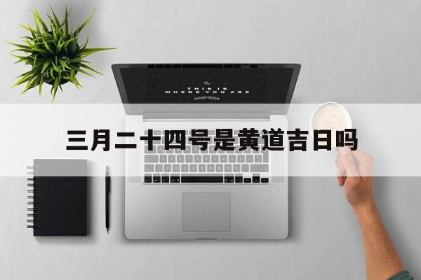 三月二十四号是黄道吉日吗,三月二十四号是黄道吉日吗农历