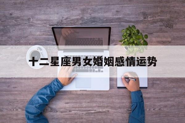 十二星座男女婚姻感情运势,十二星座男女婚姻感情运势如何
