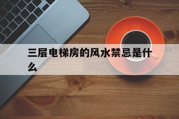 关于三层电梯房的风水禁忌是什么的信息