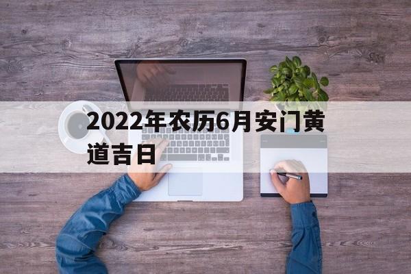2022年农历6月安门黄道吉日,2022年农历6月安门黄道吉日查询表