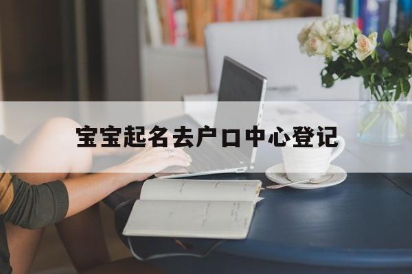 宝宝起名去户口中心登记,给宝宝上户口取名有什么要求