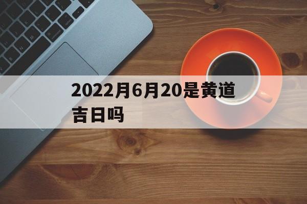 2022月6月20是黄道吉日吗,2021年6月20日黄历是黄道吉日吗