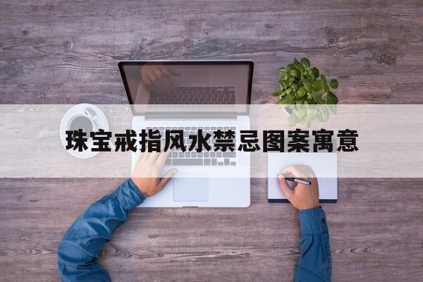 珠宝戒指风水禁忌图案寓意,珠宝戒指风水禁忌图案寓意是什么