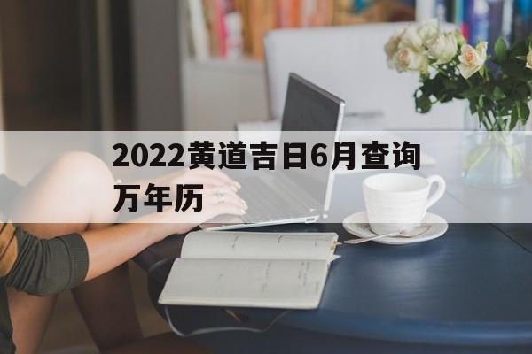 2022黄道吉日6月查询万年历,黄道吉日2022年6月份黄道吉日查询