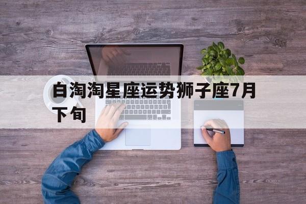 白淘淘星座运势狮子座7月下旬的简单介绍