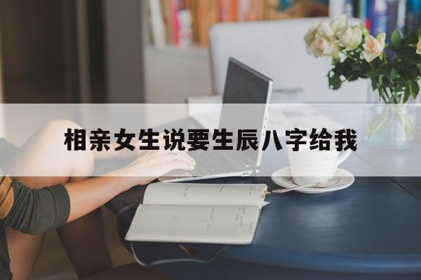 相亲女生说要生辰八字给我,相亲还没看就问生辰八字
