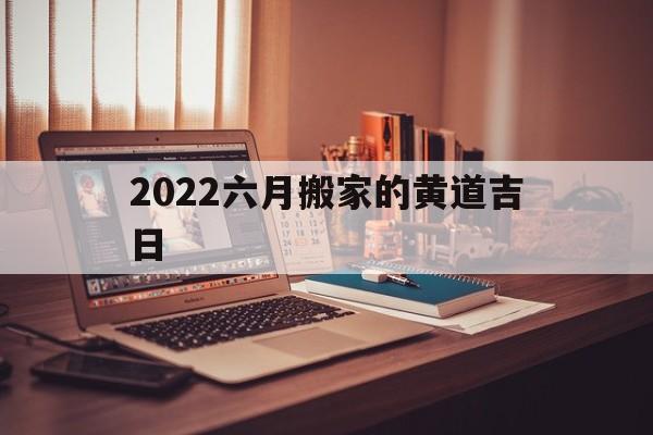 2022六月搬家的黄道吉日,2022年6月适合搬家的日子